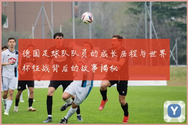 德国足球队队员的成长历程与世界杯征战背后的故事揭秘