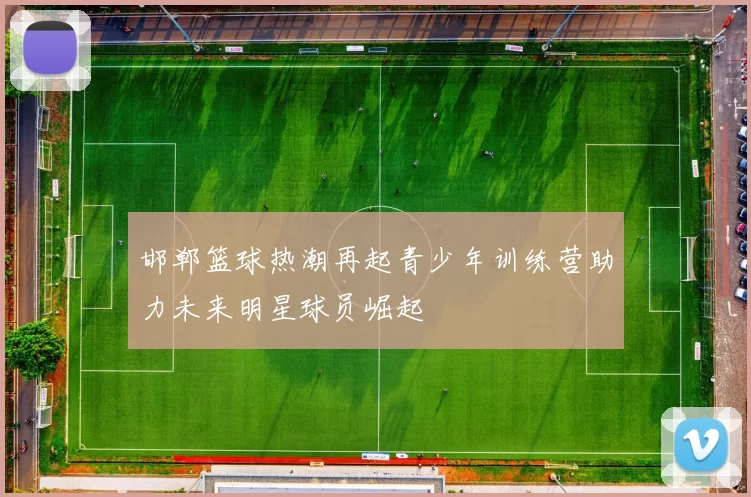 邯郸篮球热潮再起青少年训练营助力未来明星球员崛起