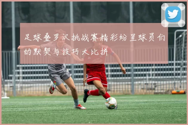 足球叠罗汉挑战赛精彩纷呈球员们的默契与技巧大比拼